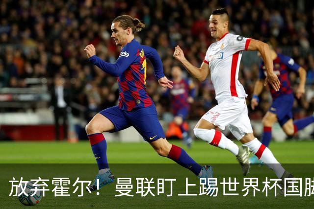 放弃霍尔！曼联盯上踢世界杯国脚，身价2500万，19岁小将迎来大考